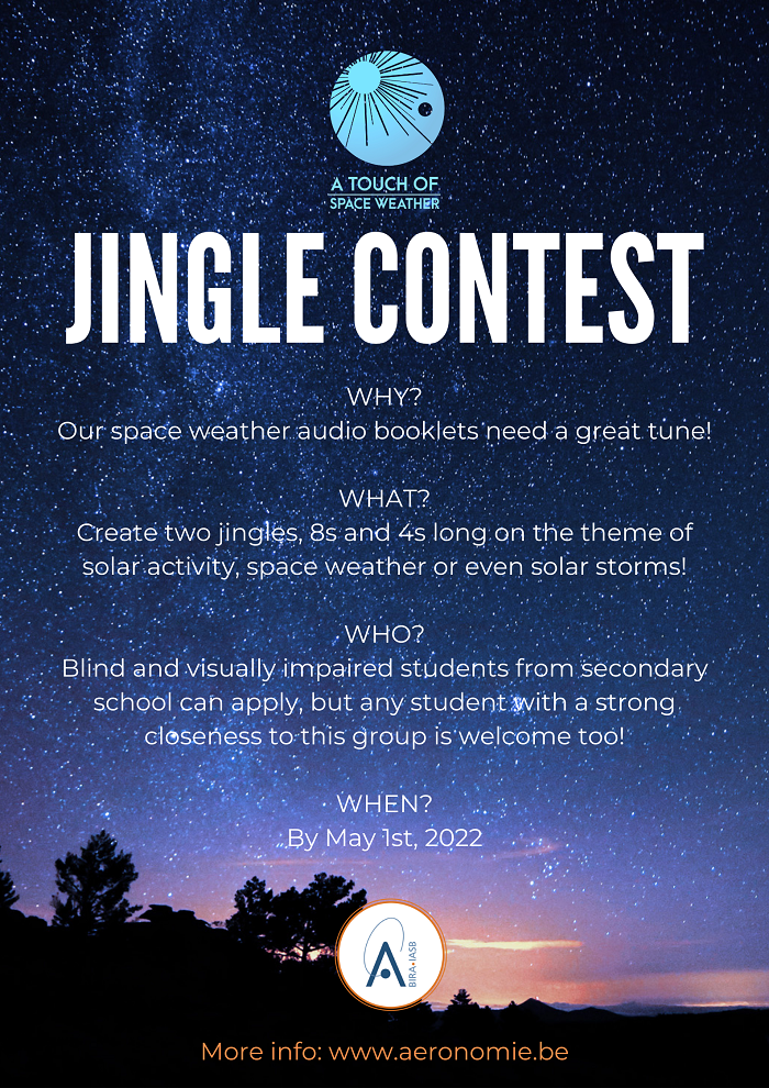 JINGLE CONTEST  WHY? Our space weather audio booklets need a great tune!  WHAT? Create two jingles, 8s and 4s long on the theme of solar activity, space weather or even solar storms!  WHO? Blind and visually impaired students from secondary school can apply, but any student with a strong closeness to this group is welcome too!  WHEN? By May 1st, 2022  More information: www.aeronomie.be
